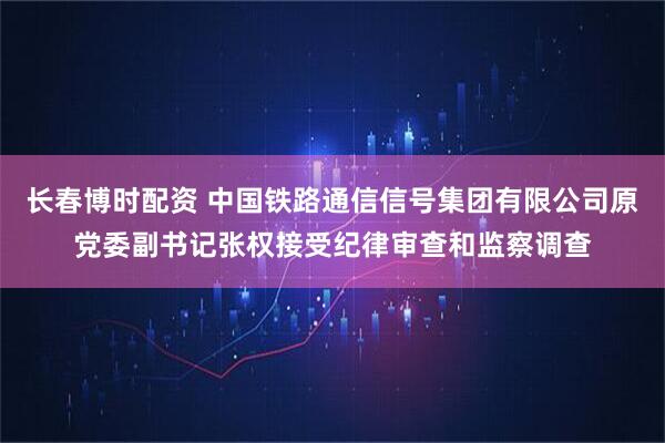 长春博时配资 中国铁路通信信号集团有限公司原党委副书记张权接受纪律审查和监察调查