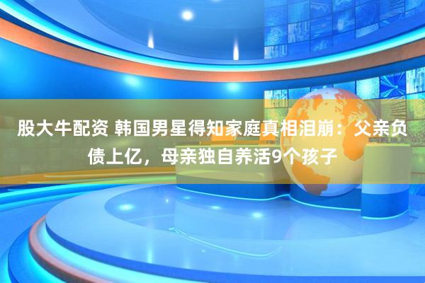 股大牛配资 韩国男星得知家庭真相泪崩：父亲负债上亿，母亲独自养活9个孩子