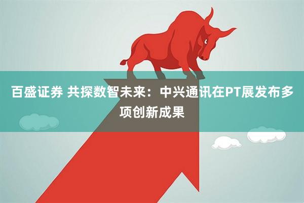 百盛证券 共探数智未来：中兴通讯在PT展发布多项创新成果
