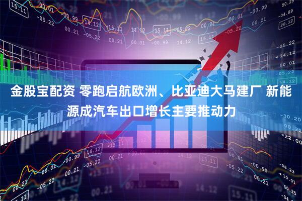 金股宝配资 零跑启航欧洲、比亚迪大马建厂 新能源成汽车出口增长主要推动力
