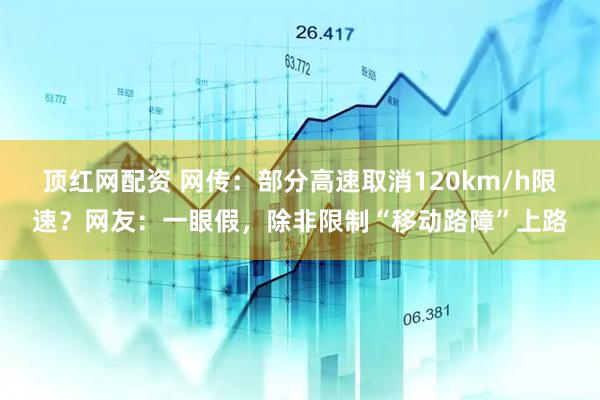 顶红网配资 网传：部分高速取消120km/h限速？网友：一眼假，除非限制“移动路障”上路
