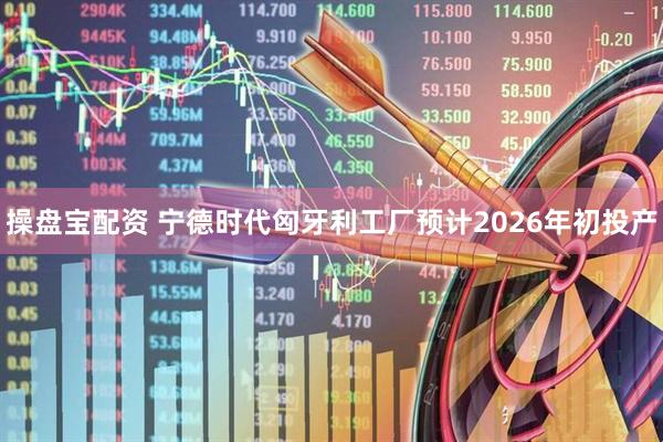 操盘宝配资 宁德时代匈牙利工厂预计2026年初投产