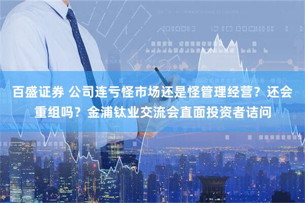 百盛证券 公司连亏怪市场还是怪管理经营？还会重组吗？金浦钛业交流会直面投资者诘问