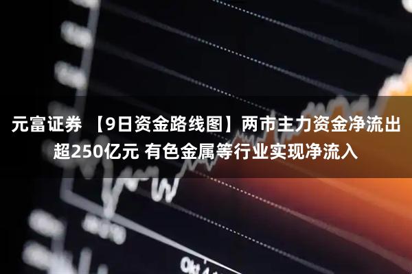元富证券 【9日资金路线图】两市主力资金净流出超250亿元 有色金属等行业实现净流入