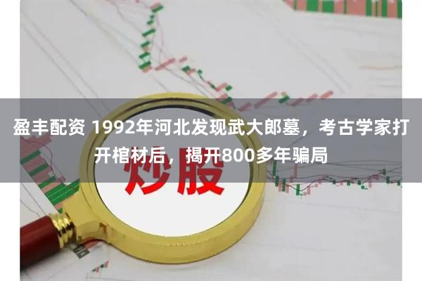 盈丰配资 1992年河北发现武大郎墓，考古学家打开棺材后，揭开800多年骗局
