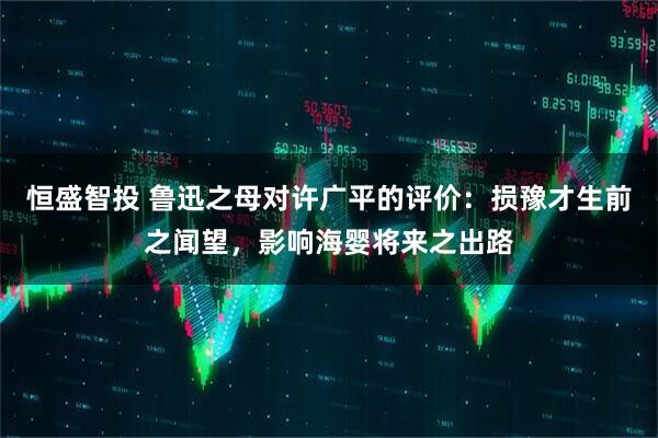 恒盛智投 鲁迅之母对许广平的评价：损豫才生前之闻望，影响海婴将来之出路