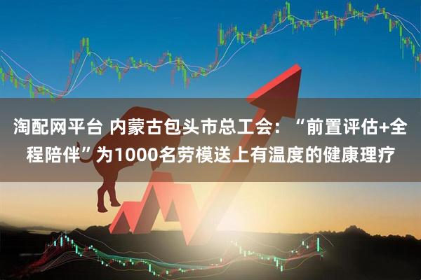 淘配网平台 内蒙古包头市总工会：“前置评估+全程陪伴”为1000名劳模送上有温度的健康理疗