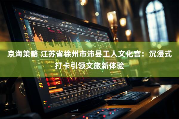 京海策略 江苏省徐州市沛县工人文化宫：沉浸式打卡引领文旅新体验