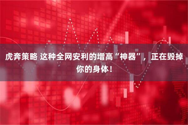 虎奔策略 这种全网安利的增高“神器”，正在毁掉你的身体！