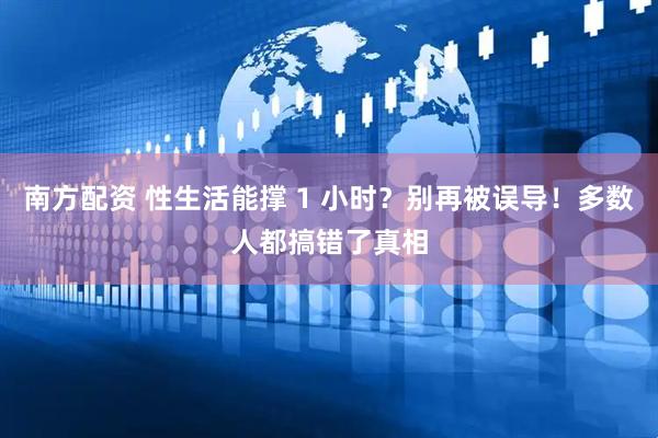 南方配资 性生活能撑 1 小时？别再被误导！多数人都搞错了真相