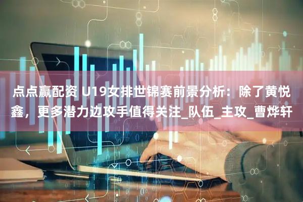 点点赢配资 U19女排世锦赛前景分析：除了黄悦鑫，更多潜力边攻手值得关注_队伍_主攻_曹烨轩