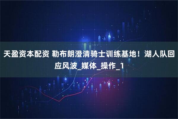 天盈资本配资 勒布朗澄清骑士训练基地！湖人队回应风波_媒体_操作_1
