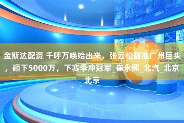 金斯达配资 千呼万唤始出来，张云松瞄准广州巨头，砸下5000万，下赛季冲冠军_崔永熙_北汽_北京