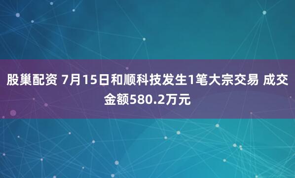 股巢配资 7月15日和顺科技发生1笔大宗交易 成交金额580.2万元