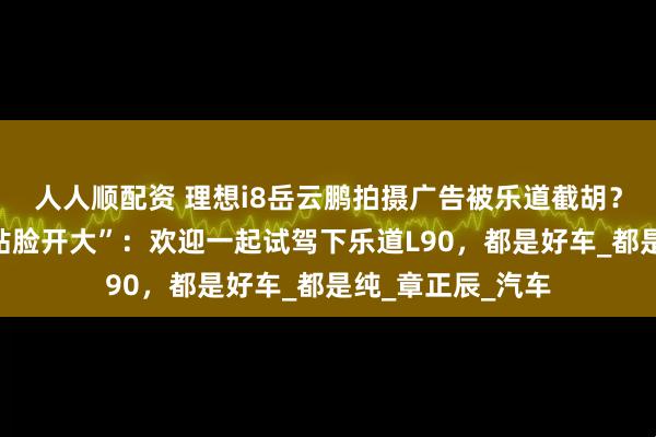 人人顺配资 理想i8岳云鹏拍摄广告被乐道截胡？乐道总裁沈斐“贴脸开大”：欢迎一起试驾下乐道L90，都是好车_都是纯_章正辰_汽车