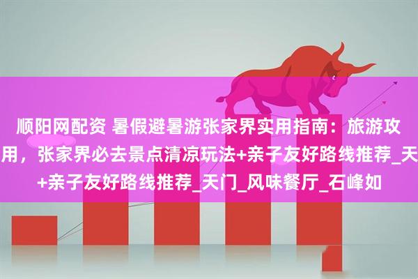 顺阳网配资 暑假避暑游张家界实用指南：旅游攻略张家界五日游及费用，张家界必去景点清凉玩法+亲子友好路线推荐_天门_风味餐厅_石峰如