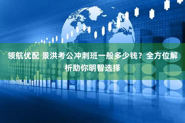 领航优配 景洪考公冲刺班一般多少钱？全方位解析助你明智选择